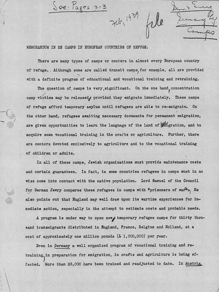 Richborough transit camp, JDC, Memorandum, "Many types of camps or centers in almost every European country of refuge", Some are transit camps, All provide education and vocational training, Concentration camp victims can be released if they emigrate immediately, Camps provide temporary asylum, Camps provide opportunity to learn languages and acquire training in agriculture or crafts, In all camps Jewish organisations provide maintenance costs and guarantees, In some countries refugees must not come into contact with natives, Lord Samuel of CGJ using WWI experiences of POWs to estimate costs, New temporary refugee camps for 30,000 transmigrants across England, France, Belgium, Holland, In Germany there is a well-organized program of vocational training for emigration in crafts and agriculture, 23,000 trained to date, February 1939, page 1